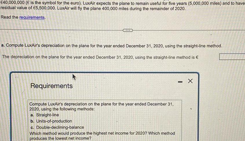 40 000 000 is the symbol for the euro LuxAir expects the plane to remain useful for five years 5 000 000 miles and to have residual value of 5 500 000 LuxAir will fly the plane 400 000 miles during the remainder of 2020 Read the requirements a Compute LuxAir s depreciation on the plane for the year ended December 31 2020 using the straight line method The depreciation on the plane for the year ended December 31 2020 using the straight line method is Requirements Compute LuxAir s depreciation on the plane for the year ended December 31 2020 using the following methods a Straight line b Units of production c Double declining balance Which method would produce the highest net income for 2020 Which method produces the lowest net income X