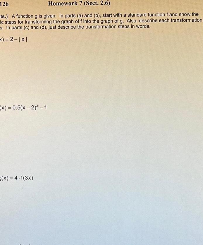 126 Homework 7 Sect 2 6 ts A function g is given In parts a and b start with a standard function f and show the ic steps for transforming the graph of f into the graph of g Also describe each transformation s In parts c and d just describe the transformation steps in words x 2 x 0 5 x 2 1 g x 4 f 3x