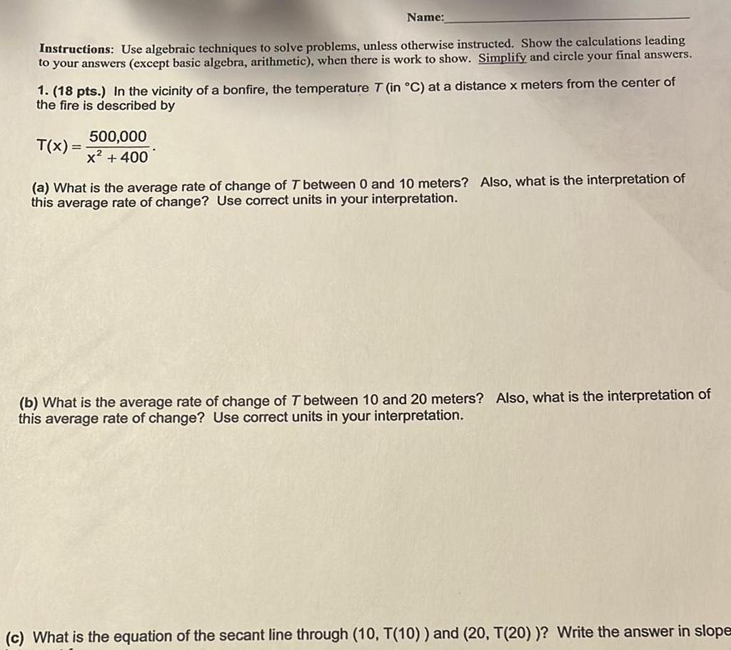 Name Instructions Use algebraic techniques to solve problems unless otherwise instructed Show the calculations leading to your answers except basic algebra arithmetic when there is work to show Simplify and circle your final answers 1 18 pts In the vicinity of a bonfire the temperature T in C at a distance x meters from the center of the fire is described by T x 500 000 x 400 a What is the average rate of change of T between 0 and 10 meters Also what is the interpretation of this average rate of change Use correct units in your interpretation b What is the average rate of change of T between 10 and 20 meters Also what is the interpretation of this average rate of change Use correct units in your interpretation c What is the equation of the secant line through 10 T 10 and 20 T 20 Write the answer in slope