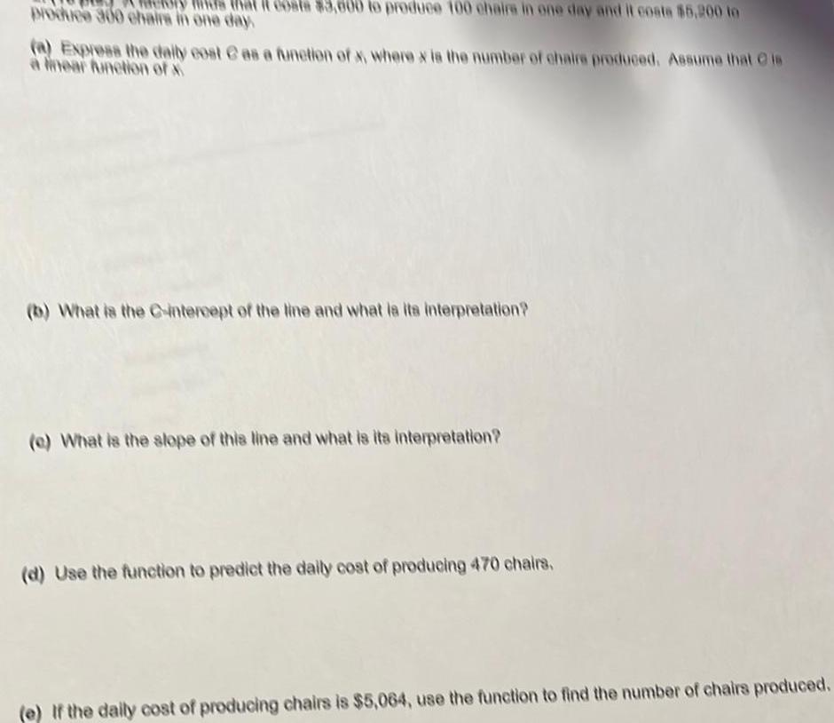 is that it costs 3 000 to produce 100 chairs in one day and it costa 5 200 to produce 300 chairs in one day a Express the daily cost as a function of x where x is the number of chairs produced Assume that is a linear function of x b What is the C intercept of the line and what is its interpretation e What is the slope of this line and what is its interpretation d Use the function to predict the daily cost of producing 470 chairs e If the daily cost of producing chairs is 5 064 use the function to find the number of chairs produced