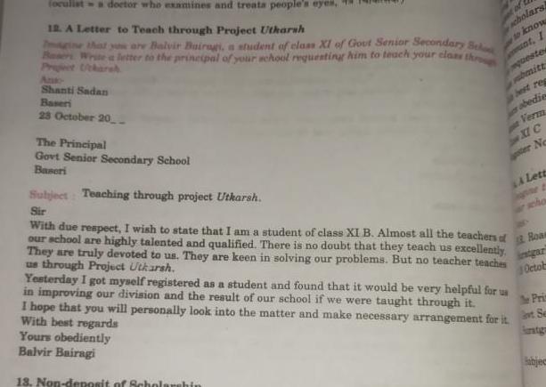 foculista doctor who examines and treats people s eyes 12 A Letter to Teach through Project Utkarsh ne that you are Balvir Bairagi a student of class XI of Gout Senior Secondary Scho letter to the principal of your school requesting him to teach your class through Shanti Sadan Baseri 23 October 20 The Principal Govt Senior Secondary School Baseri of scholarsh to know unt I questes bmitt best reg obedie Verm Yesterday I got myself registered as a student and found that it would be very helpful for us in improving our division and the result of our school if we were taught through it I hope that you will personally look into the matter and make necessary arrangement for it With best regards Yours obediently Balvir Bairagi 13 Non deposit of Scholarshin XC ter Ne A Lett et cho Subject Teaching through project Utkarsh Sir With due respect I wish to state that I am a student of class XI B Almost all the teachers of Rom our school are highly talented and qualified There is no doubt that they teach us excellently They are truly devoted to us They are keen in solving our problems But no teacher teaches us through Project Utkarsh instgar Octob The Prin vt Se abject