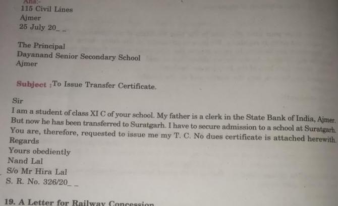 Ans 115 Civil Lines Ajmer 25 July 20 The Principal Dayanand Senior Secondary School Ajmer Subject To Issue Transfer Certificate Sir I am a student of class XI C of your school My father is a clerk in the State Bank of India Ajmer But now he has been transferred to Suratgarh I have to secure admission to a school at Suratgarh You are therefore requested to issue me my T C No dues certificate is attached herewith Regards Yours obediently Nand Lal S o Mr Hira Lal S R No 326 20 19 A Letter for Railway Concession