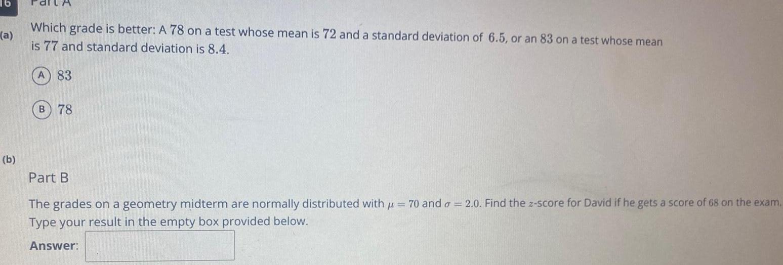 16 a b Which grade is better A 78 on a test whose mean is 72 and a standard deviation of 6 5 or an 83 on a test whose mean is 77 and standard deviation is 8 4 A 83 B 78 Part B The grades on a geometry midterm are normally distributed with 70 and a 2 0 Find the z score for David if he gets a score of 68 on the exam Type your result in the empty box provided below Answer