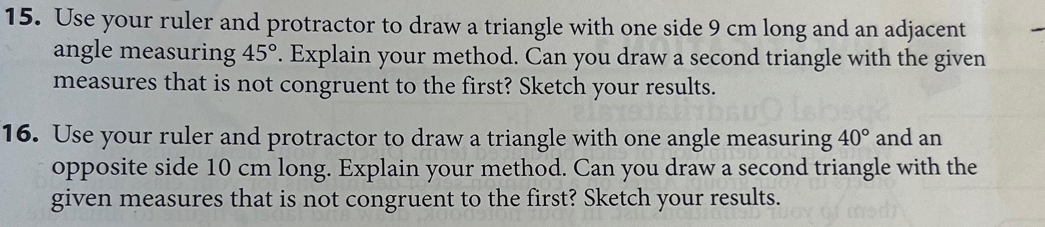 15 Use your ruler and protractor to draw a triangle with one side 9 cm long and an adjacent angle measuring 45 Explain your method Can you draw a second triangle with the given measures that is not congruent to the first Sketch your results 16 Use your ruler and protractor to draw a triangle with one angle measuring 40 and an opposite side 10 cm long Explain your method Can you draw a second triangle with the given measures that is not congruent to the first Sketch your results