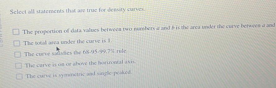 Select all statements that are true for density curves The proportion of data values between two numbers a and b is the area under the curve between a and The total area under the curve is 1 The curve satisfies the 68 95 99 7 rule The curve is on or above the horizontal axis The curve is symmetric and single peaked