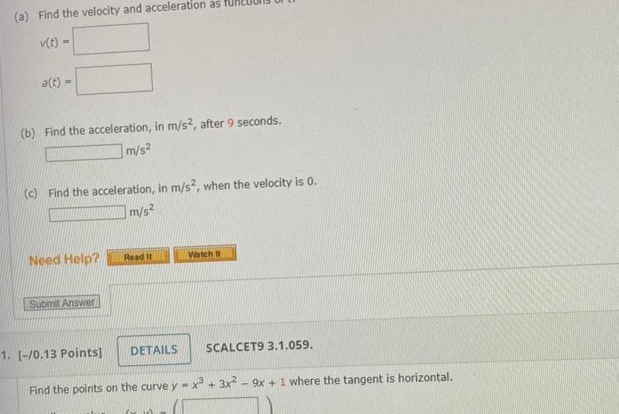 a Find the velocity and acceleration as v t a t b Find the acceleration in m s2 after 9 seconds m s c Find the acceleration in m s2 when the velocity is 0 m s Need Help Submit Answer 1 0 13 Points Read It DETAILS Watch It ww SCALCET9 3 1 059 Find the points on the curve y x 3x 9x 1 where the tangent is horizontal