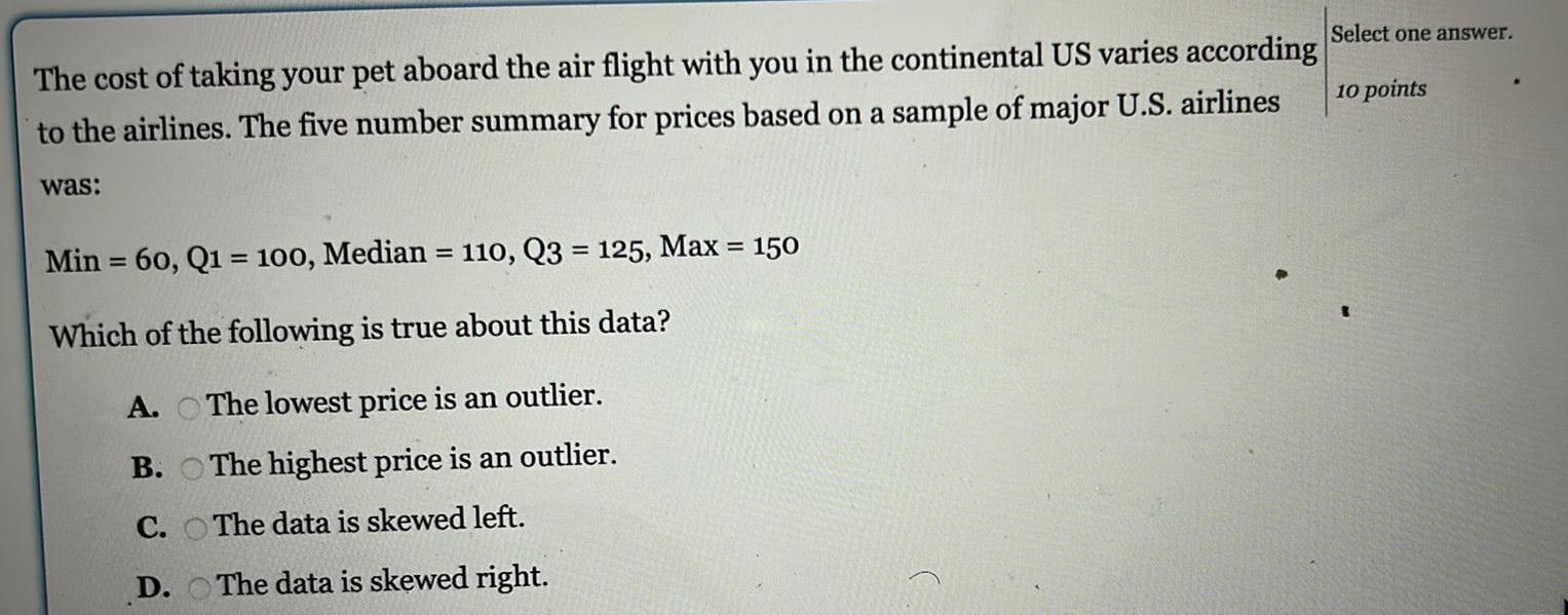 The cost of taking your pet aboard the air flight with you in the continental US varies according to the airlines The five number summary for prices based on a sample of major U S airlines was Min 60 Q1 100 Median 110 Q3 125 Max 150 Which of the following is true about this data The lowest price is an outlier The highest price is an outlier The data is skewed left The data is skewed right A B C D Select one answer 10 points