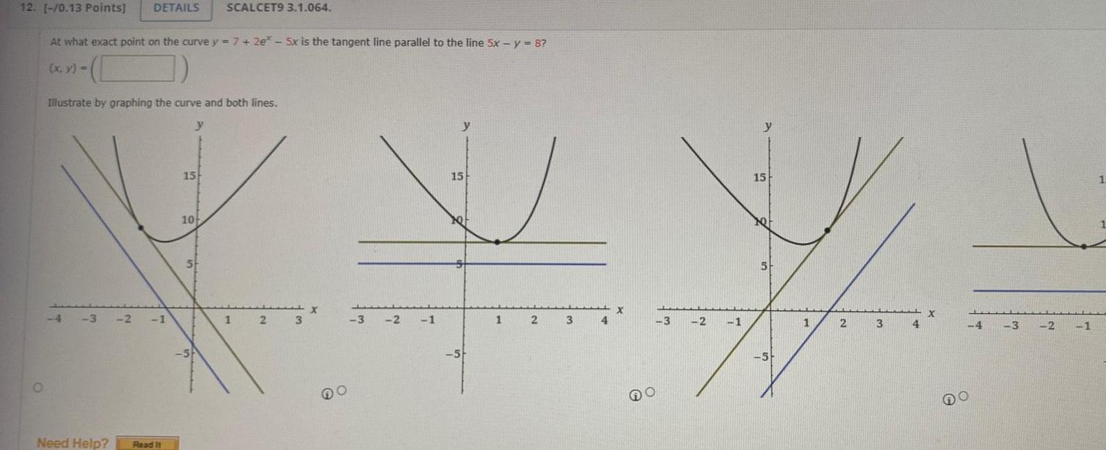 12 0 13 Points DETAILS SCALCET9 3 1 064 O At what exact point on the curve y 7 2e 5x is the tangent line parallel to the line 5x y 8 x y Illustrate by graphing the curve and both lines y 4 3 2 1 Need Help Read It 15 10 5 SA 1 2 3 X O 3 2 1 15 x S 5 1 2 3 4 X 3 2 1 15 5 5 1 2 3 4 X 4 3 2 1 1