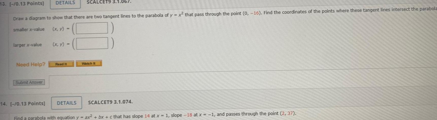 larger x value 13 0 13 Points Draw a diagram to show that there are two tangent lines to the parabola of y x that pass through the point 0 16 Find the coordinates of the points where these tangent lines intersect the parabola smaller x value x y Need Help Submit Answer DETAILS 14 0 13 Points x y Read It SCALCET9 3 1 067 DETAILS Watch It SCALCET9 3 1 074 Find a parabola with equation y ax bx c that has slope 14 at x 1 slope 18 at x 1 and passes through the point 2 37