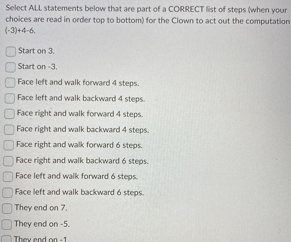 Select ALL statements below that are part of a CORRECT list of steps when your choices are read in order top to bottom for the Clown to act out the computation 3 4 6 Start on 3 Start on 3 Face left and walk forward 4 steps Face left and walk backward 4 steps Face right and walk forward 4 steps Face right and walk backward 4 steps Face right and walk forward 6 steps Face right and walk backward 6 steps Face left and walk forward 6 steps Face left and walk backward 6 steps They end on 7 They end on 5 They end on 1