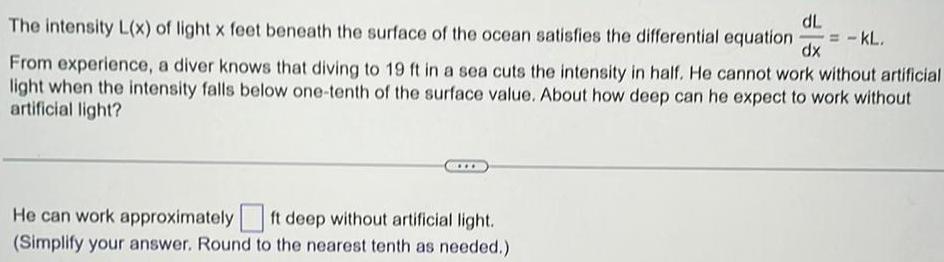 dL The intensity L x of light x feet beneath the surface of the ocean satisfies the differential equation dx From experience a diver knows that diving to 19 ft in a sea cuts the intensity in half He cannot work without artificial light when the intensity falls below one tenth of the surface value About how deep can he expect to work without artificial light He can work approximately ft deep without artificial light Simplify your answer Round to the nearest tenth as needed KL