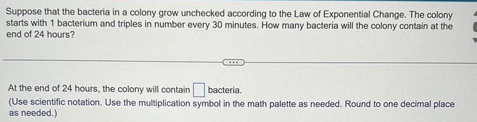 Suppose that the bacteria in a colony grow unchecked according to the Law of Exponential Change The colony starts with 1 bacterium and triples in number every 30 minutes How many bacteria will the colony contain at the end of 24 hours At the end of 24 hours the colony will contain bacteria Use scientific notation Use the multiplication symbol in the math palette as needed Round to one decimal place as needed