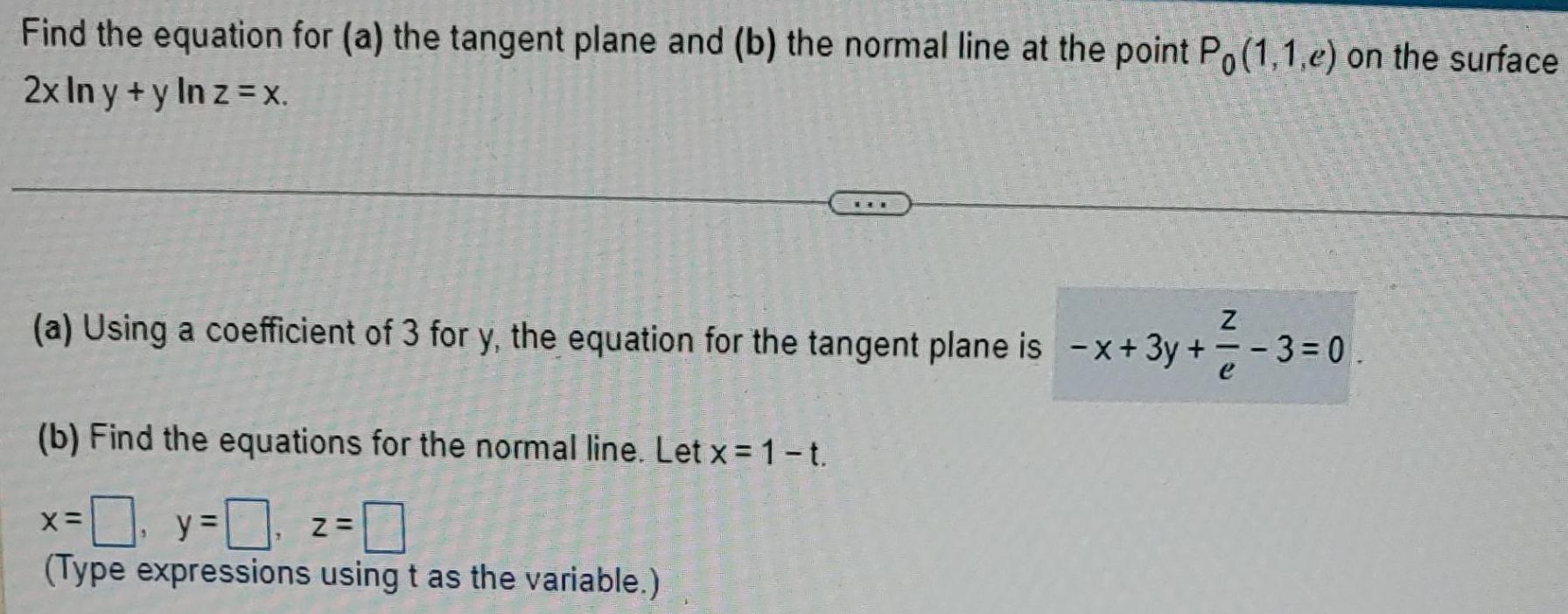 Find the equation for a the tangent plane and b the normal line at the point Po 1 1 e on the surface 2x ln y y ln z X Z a Using a coefficient of 3 for y the equation for the tangent plane is x 3y b Find the equations for the normal line Let x 1 t 0 y 0 z 0 Type expressions using t as the variable X 3 0