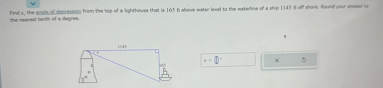 Find x the angle of depression from the top of a lighthouse that is 165 ft above water level to the waterline of a ship 1143 ft off shore Round your answer to the nearest tenth of a degree 1143 U 165 0 x X