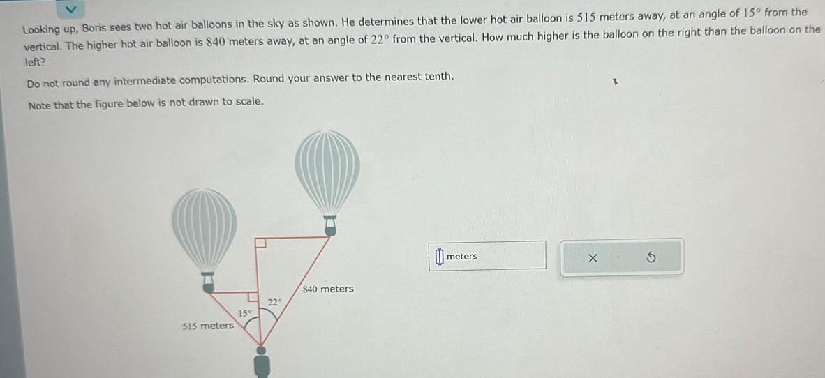 Looking up Boris sees two hot air balloons in the sky as shown He determines that the lower hot air balloon is 515 meters away at an angle of 15 from the vertical The higher hot air balloon is 840 meters away at an angle of 22 from the vertical How much higher is the balloon on the right than the balloon on the left Do not round any intermediate computations Round your answer to the nearest tenth Note that the figure below is not drawn to scale 515 meters 15 22 840 meters meters X