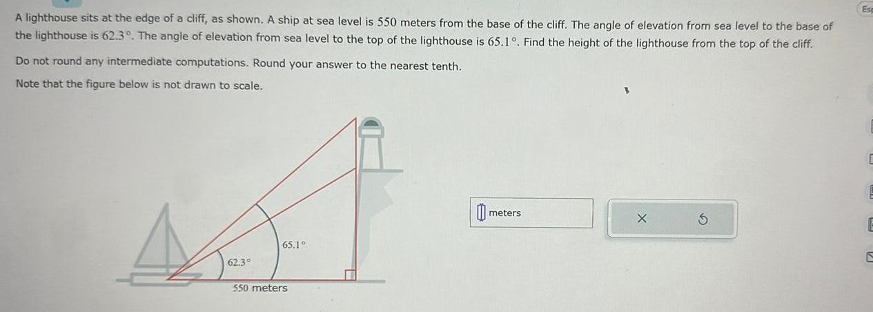 A lighthouse sits at the edge of a cliff as shown A ship at sea level is 550 meters from the base of the cliff The angle of elevation from sea level to the base of the lighthouse is 62 3 The angle of elevation from sea level to the top of the lighthouse is 65 1 Find the height of the lighthouse from the top of the cliff Do not round any intermediate computations Round your answer to the nearest tenth Note that the figure below is not drawn to scale 62 3 65 1 550 meters 0 meters Es C E E