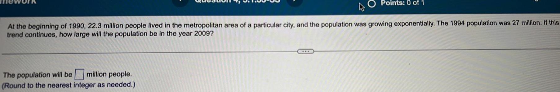 Points 0 of 1 At the beginning of 1990 22 3 million people lived in the metropolitan area of a particular city and the population was growing exponentially The 1994 population was 27 million If this trend continues how large will the population be in the year 2009 The population will be million people Round to the nearest integer as needed