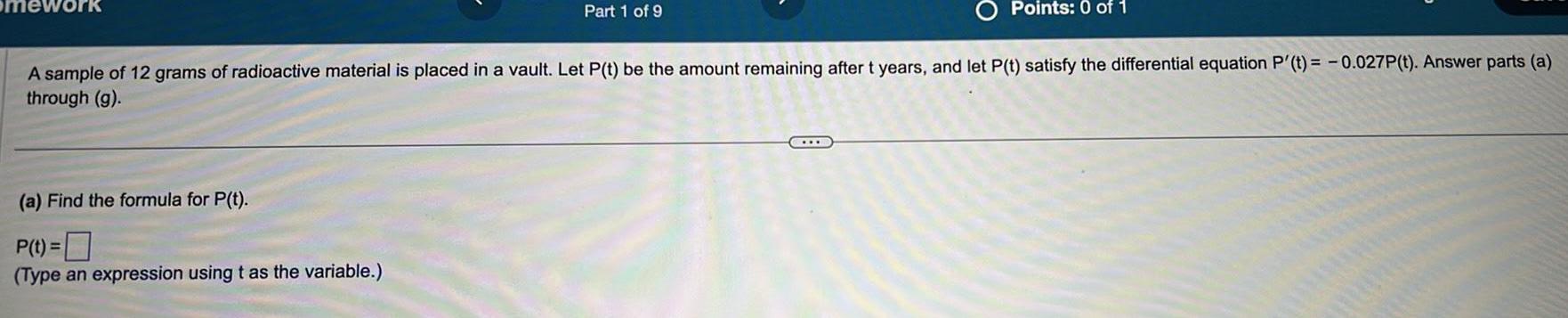 Part 1 of 9 a Find the formula for P t P t Type an expression using t as the variable Points 0 of 1 A sample of 12 grams of radioactive material is placed in a vault Let P t be the amount remaining after t years and let P t satisfy the differential equation P t 0 027P t Answer parts a through g