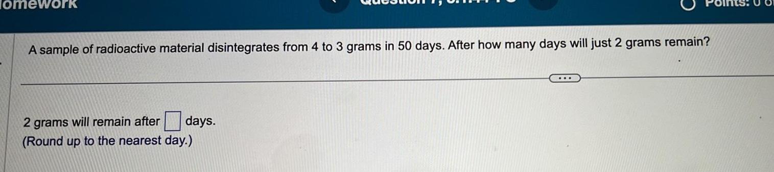 Homework A sample of radioactive material disintegrates from 4 to 3 grams in 50 days After how many days will just 2 grams remain days 2 grams will remain after Round up to the nearest day