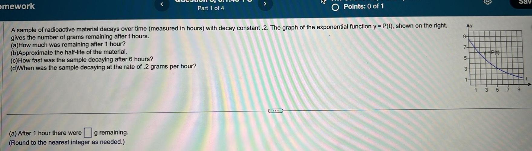 mework c How fast was the sample decaying after 6 hours d When was the sample decaying at the rate of 2 grams per hour a After 1 hour there were g remaining Round to the nearest integer as needed Part 1 of 4 A sample of radioactive material decays over time measured in hours with decay constant 2 The graph of the exponential function y P t shown on the right gives the number of grams remaining after t hours a How much was remaining after 1 hour b Approximate the half life of the material O C Points 0 of 1 975 3 1 P 4 3 5 7 Sav 9