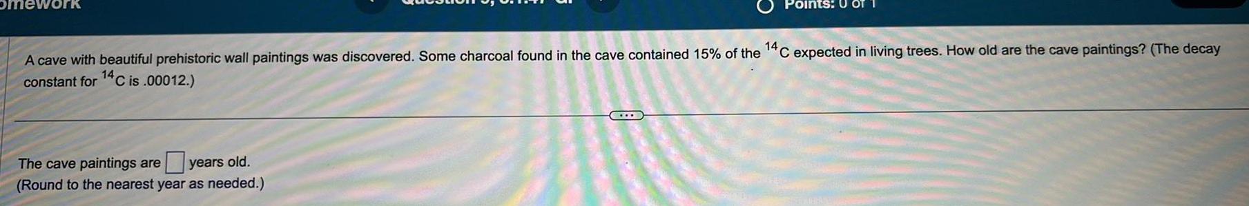 omework A cave with beautiful prehistoric wall paintings was discovered Some charcoal found in the cave contained 15 of the constant for 14C is 00012 The cave paintings are years old Round to the nearest year as needed Points 0 OT 14 C expected in living trees How old are the cave paintings The decay