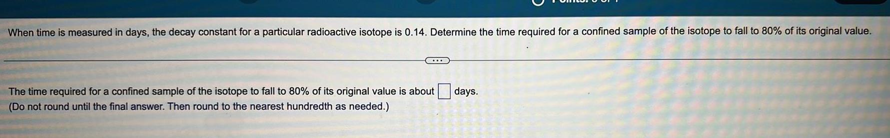 When time is measured in days the decay constant for a particular radioactive isotope is 0 14 Determine the time required for a confined sample of the isotope to fall to 80 of its original value The time required for a confined sample of the isotope to fall to 80 of its original value is about Do not round until the final answer Then round to the nearest hundredth as needed days