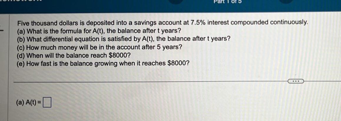 Five thousand dollars is deposited into a savings account at 7 5 interest compounded continuously a What is the formula for A t the balance after t years b What differential equation is satisfied by A t the balance after t years c How much money will be in the account after 5 years d When will the balance reach 8000 e How fast is the balance growing when it reaches 8000 a A t