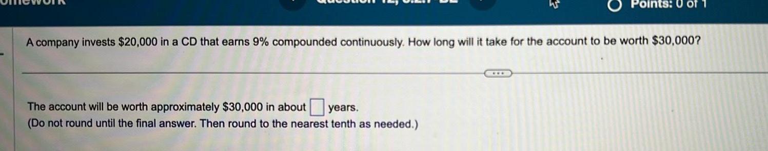 Points A company invests 20 000 in a CD that earns 9 compounded continuously How long will it take for the account to be worth 30 000 The account will be worth approximately 30 000 in about years Do not round until the final answer Then round to the nearest tenth as needed