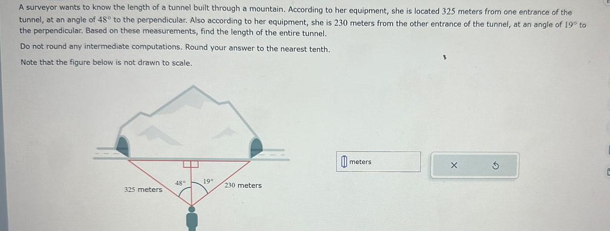 A surveyor wants to know the length of a tunnel built through a mountain According to her equipment she is located 325 meters from one entrance of the tunnel at an angle of 48 to the perpendicular Also according to her equipment she is 230 meters from the other entrance of the tunnel at an angle of 19 to the perpendicular Based on these measurements find the length of the entire tunnel Do not round any intermediate computations Round your answer to the nearest tenth Note that the figure below is not drawn to scale 325 meters 48 19 230 meters 0 meters E