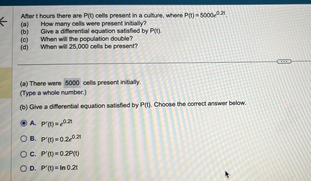 After t hours there are P t cells present in a culture where P t 5000e0 2t How many cells were present initially Give a differential equation satisfied by P t When will the population double When will 25 000 cells be present a b c d a There were 5000 cells present initially Type a whole number b Give a differential equation satisfied by P t Choose the correct answer below A P t 0 2t OB P t 0 2e0 2t OC P t 0 2P t OD P t In 0 2t