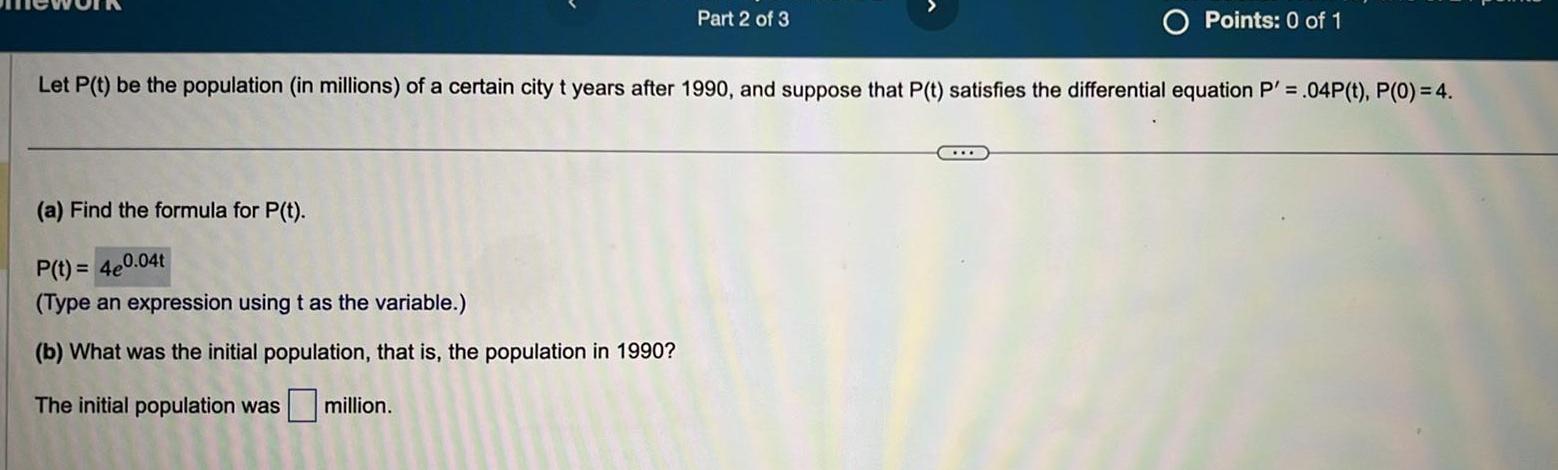 Part 2 of 3 a Find the formula for P t P t 4e0 04t Type an expression using t as the variable b What was the initial population that is the population in 1990 The initial population was million Points 0 of 1 Let P t be the population in millions of a certain city t years after 1990 and suppose that P t satisfies the differential equation P 04P t P 0 4