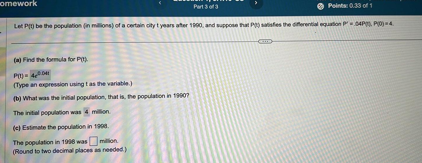 omework Part 3 of 3 a Find the formula for P t P t 4e0 04t Type an expression using t as the variable b What was the initial population that is the population in 1990 The initial population was 4 million c Estimate the population in 1998 The population in 1998 was million Round to two decimal places as needed Points 0 33 of 1 Let P t be the population in millions of a certain city t years after 1990 and suppose that P t satisfies the differential equation P 04P t P 0 4