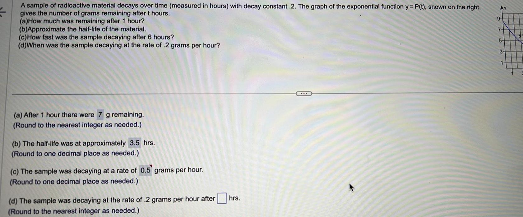 A sample of radioactive material decays over time measured in hours with decay constant 2 The graph of the exponential function y P t shown on the right 5 gives the number of grams remaining after t hours a How much was remaining after 1 hour b Approximate the half life of the material c How fast was the sample decaying after 6 hours d When was the sample decaying at the rate of 2 grams per hour a After 1 hour there were 7 g remaining Round to the nearest integer as needed b The half life at approximately 3 5 hrs Round to one decimal place as needed c The sample was decaying at a rate of 0 5 grams per hour Round to one decimal place as needed d The sample was decaying at the rate of 2 grams per hour after Round to the nearest integer as needed hrs Ay 9 7 5 3 1
