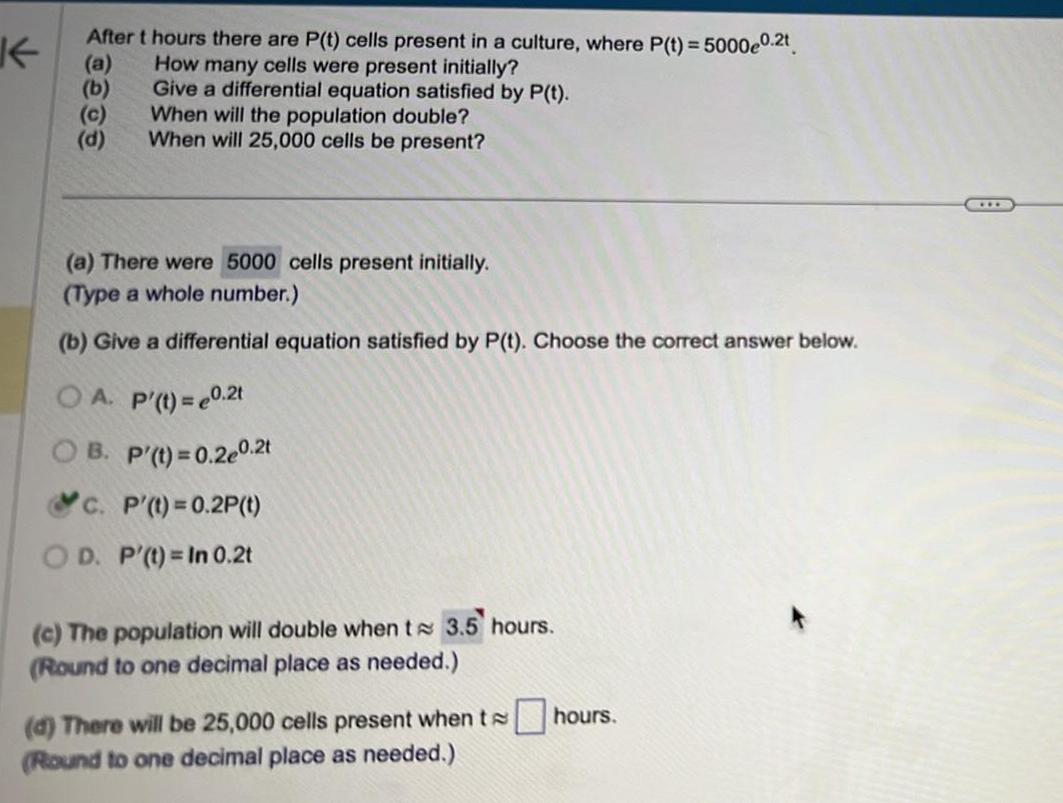 K After t hours there are P t cells present in a culture where P t 5000e0 2t a How many cells were present initially Give a differential equation satisfied by P t When will the population double When will 25 000 cells be present c d a There were 5000 cells present initially Type a whole number b Give a differential equation satisfied by P t Choose the correct answer below OA P t 0 2t B P t 0 2e0 2t c P t 0 2P t OD P t In 0 2t c The population will double when te 3 5 hours Round to one decimal place as needed d There will be 25 000 cells present when thours Round to one decimal place as needed