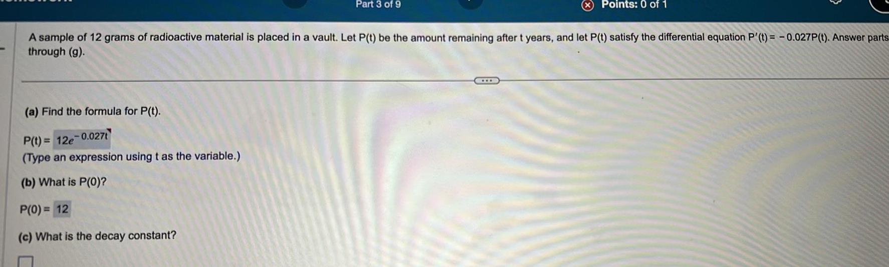 a Find the formula for P t P t 12e 0 027t Type an expression using t as the variable b What is P 0 P 0 12 c What is the decay constant Part 3 of 9 A sample of 12 grams of radioactive material is placed in a vault Let P t be the amount remaining after t years and let P t satisfy the differential equation P t 0 027P t Answer parts through g C Points 0 of 1