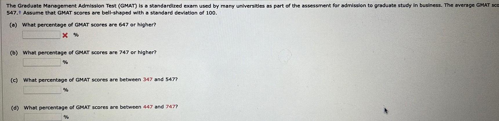 The Graduate Management Admission Test GMAT is a standardized exam used by many universities as part of the assessment for admission to graduate study in business The average GMAT sco 547 t Assume that GMAT scores are bell shaped with a standard deviation of 100 a What percentage of GMAT scores are 647 or higher X b What percentage of GMAT scores are 747 or higher c What percentage of GMAT scores are between 347 and 547 d What percentage of GMAT scores are between 447 and 747