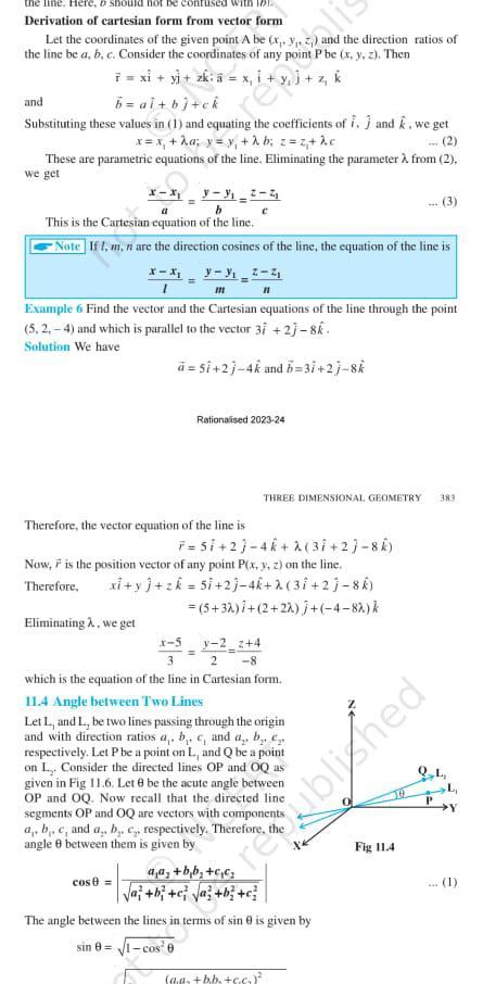 the Derivation of cartesian form from vector form Let the coordinates of the given point A be x y z and the direction ratios of the line be a b c Consider the coordinates of any point P be x y z Then 7 xi y zk a x i j z k and b al bj ck Substituting these values in 1 and equating the coefficients of i and k we get x x a y y b z z kc 2 These are parametric equations of the line Eliminating the parameter from 2 we get x X 2 4 b This is the Cartesian equation of the line Note If 1 m n are the direction cosines of the line the equation of the line is 2 4 11 m Example 6 Find the vector and the Cartesian equations of the line through the point 5 2 4 and which is parallel to the vector 3 2j 8k Solution We have a Si 2 4k and b 3i 2j 8k cos 8 Rationalised 2023 24 Therefore the vector equation of the line is F 57 23 4k 37 27 8k Now F is the position vector of any point P x y z on the line Therefore xi yj zk 5i 2j 4k 3 2j 8k Eliminating we get 5 3 2 2X j 4 8 k 5y 2 4 8 THREE DIMENSIONAL GEOMETRY 383 which is the equation of the line in Cartesian form 11 4 Angle between Two Lines Let L and L be two lines passing through the origin and with direction ratios a b c and a b c respectively Let P be a point on L and Q be a point on L Consider the directed lines OP and OQ as given in Fig 11 6 Let 8 be the acute angle between OP and OQ Now recall that the directed line segments OP and OQ are vectors with components a b c and a b c respectively Therefore angle 8 between them is given by aa bb cc a b c b c The angle between the lines in terms of sin 8 is given by sin 0 1 cos 0 3 a bb 56 Fig 11 4 resublished Q L