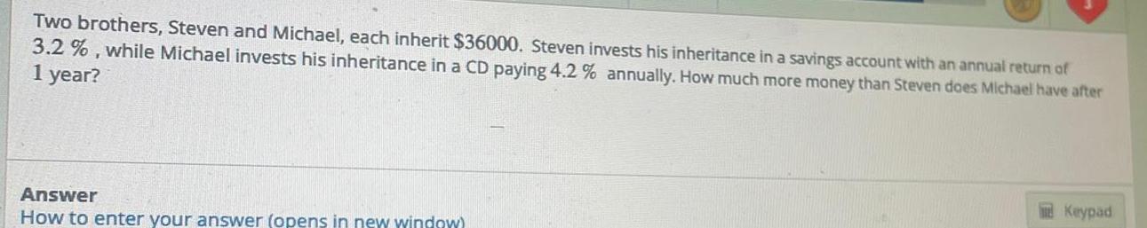 Two brothers Steven and Michael each inherit 36000 Steven invests his inheritance in a savings account with an annual return of 3 2 while Michael invests his inheritance in a CD paying 4 2 annually How much more money than Steven does Michael have after 1 year Answer How to enter your answer opens in new window Keypad