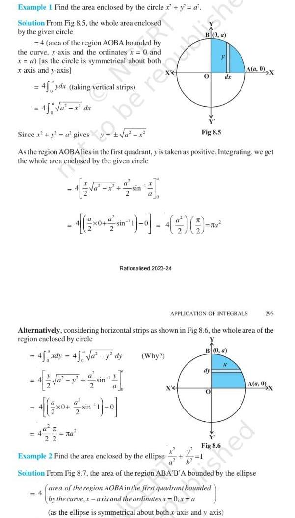 Example 1 Find the area enclosed by the circle x y a Solution From Fig 8 5 the whole area enclosed by the given circle 4 area of the region AOBA bounded by the curve x axis and the ordinates x 0 and x a as the circle is symmetrical about both x axis and y axis 45 ydx taking vertical strips 4 a x dx Since x y a gives As the region AOBA lies in the first quadrant y is taken as positive Integrating we get the whole area enclosed by the given circle a y 22 to be republish a x a v tu a x 0 sin 1 2 1x x0 sin 1 2 1 a sin y sin Alternatively considering horizontal strips as shown in Fig 8 6 the whole area of the region enclosed by circle X B 0 a 45 xdy 4 y dy Rationalised 2023 24 0 Why Fig 8 5 X APPLICATION OF INTEGRALS b dx A a 0 X dy O Fig 8 6 295 A a 0 ied Example 2 Find the area enclosed by the ellipse Solution From Fig 8 7 the area of the region ABA B A bounded by the ellipse area of the region AOBA in the first quadrant bounded 4 by the curve x axis and the ordinates x 0 x a as the ellipse is symmetrical about both x axis and y axis