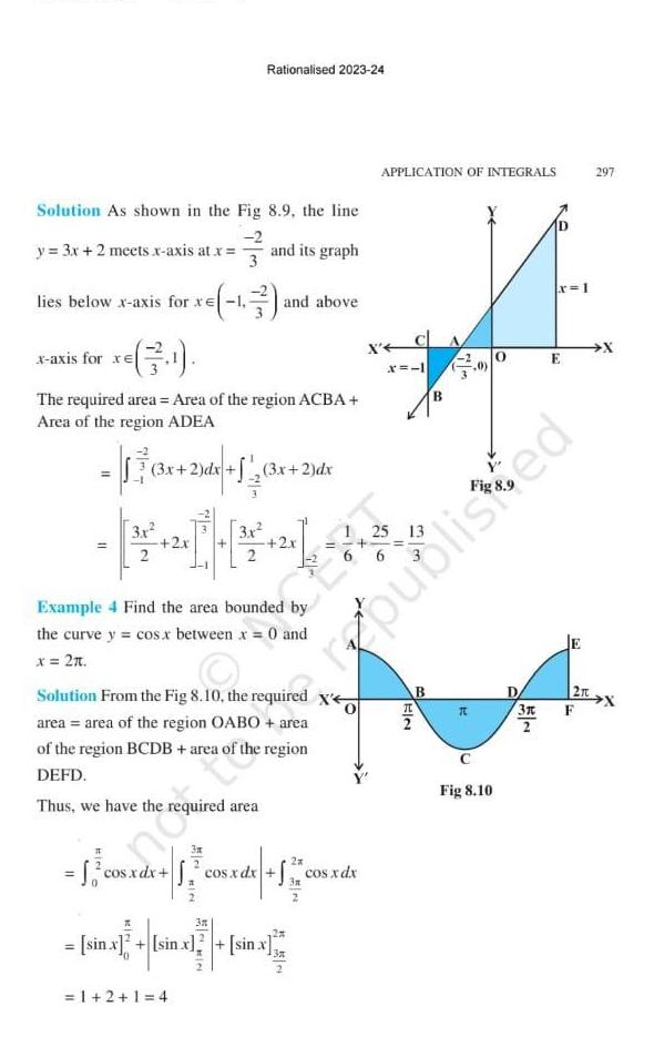 Solution As shown in the y 3x 2 meets x axis at x lies below x axis for xe x axis for xe 3 11 1 The required area Area of the region ACBA Area of the region ADEA 3x 2 dx 3 x Rationalised 2023 24 Fig 8 9 the line 2 and its graph 2 dx 3x 2 dx 1 2 1 4 and above Example 4 Find the area bounded by the curve y cos x between x 0 and x 2t 3n 0 Solution From the Fig 8 10 the required x area area of the region OABO area of the region BCDB area of region DEFD Thus we have the required area 2x cos xdx 1 cos x dx cos xdx cos xdx X sin x sin x sin x sin x APPLICATION OF INTEGRALS X CA 24 6 x 1 EIN B B 3 T 6 Fig 8 10 0 x 1 3x E republisted 1 2rt 297 F