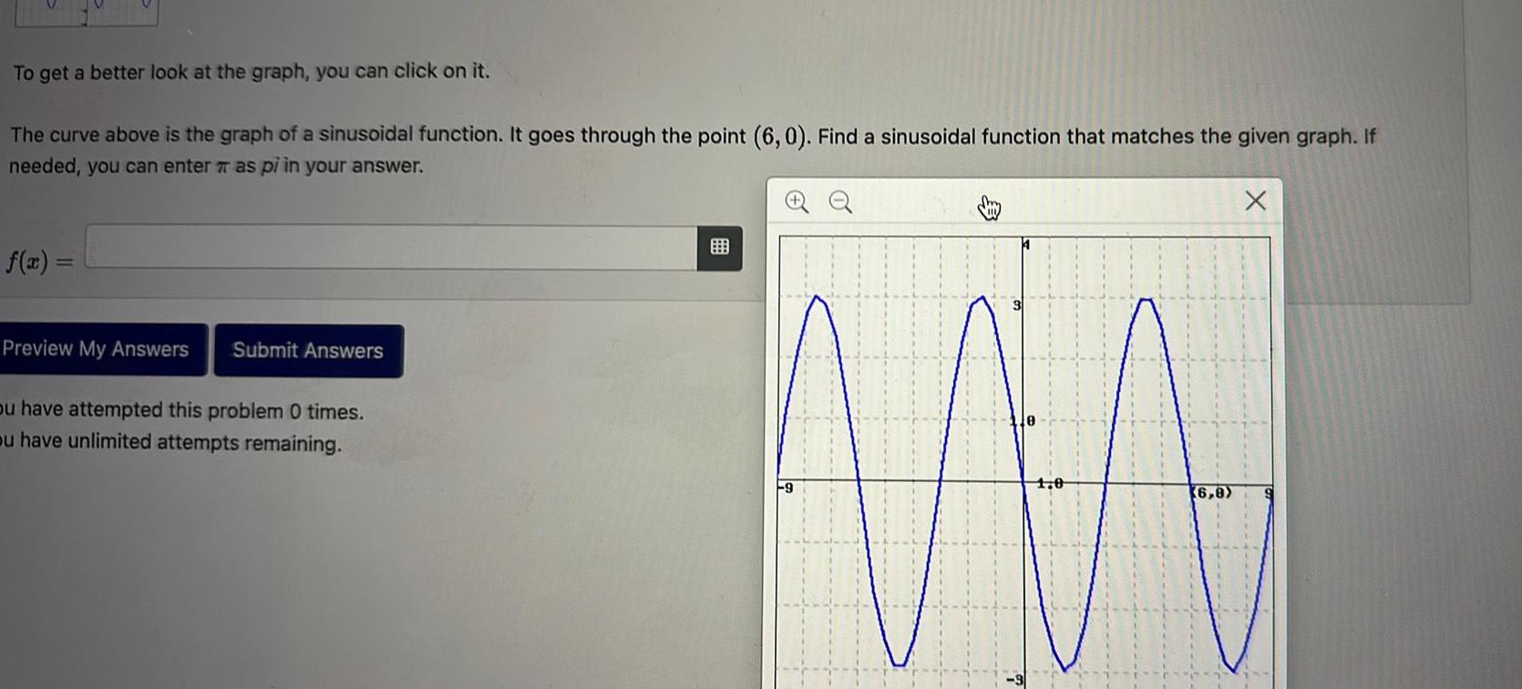 To get a better look at the graph you can click on it The curve above is the graph of a sinusoidal function It goes through the point 6 0 Find a sinusoidal function that matches the given graph If needed you can enter as pi in your answer f x Preview My Answers Submit Answers ou have attempted this problem 0 times ou have unlimited attempts remaining 9 6 8 X