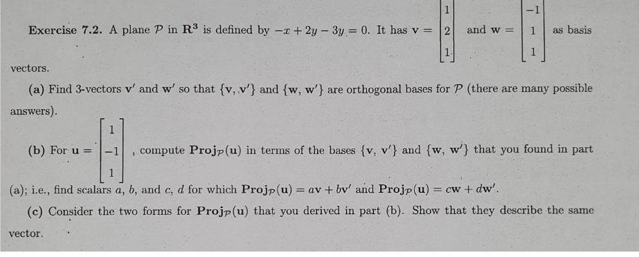 1 Exercise 7 2 A plane P in R is defined by x 2y 3y 0 It has v 2 and w b For u 1 3 T vectors a Find 3 vectors v and w so that v v and w w are orthogonal bases for P there are many possible answers as basis 1 B 1 compute Projp u in terms of the bases v v and w w that you found in part a i e find scalars a b and c d for which Projp u av bv and Projp u cw dw c Consider the two forms for Projp u that you derived in part b Show that they describe the same vector