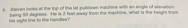 b Steven looks at the top of the lat pulldown machine with an angle of elevation being 50 degrees He is 2 feet away from the machine what is the height from his sight line to the handles
