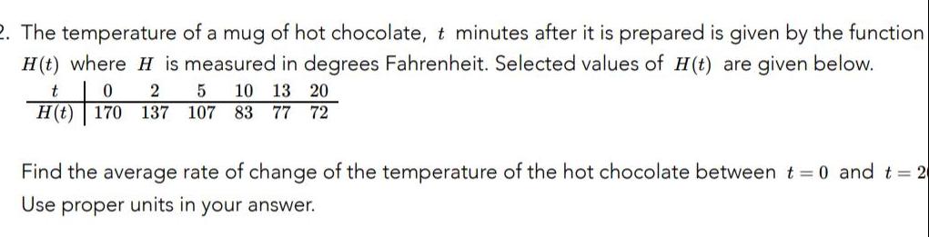 2 The temperature of a mug of hot chocolate t minutes after it is prepared is given by the function H t where H is measured in degrees Fahrenheit Selected values of H t are given below t 0 2 5 10 13 20 H t 170 137 107 83 77 72 Find the average rate of change of the temperature of the hot chocolate between t 0 and t 2 Use proper units in your answer