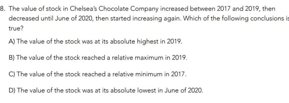 8 The value of stock in Chelsea s Chocolate Company increased between 2017 and 2019 then decreased until June of 2020 then started increasing again Which of the following conclusions is true A The value of the stock was at its absolute highest in 2019 B The value of the stock reached a relative maximum in 2019 C The value of the stock reached a relative minimum in 2017 D The value of the stock was at its absolute lowest in June of 2020