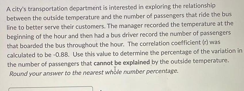 A city s transportation department is interested in exploring the relationship between the outside temperature and the number of passengers that ride the bus line to better serve their customers The manager recorded the temperature at the beginning of the hour and then had a bus driver record the number of passengers that boarded the bus throughout the hour The correlation coefficient r was calculated to be 0 88 Use this value to determine the percentage of the variation in the number of passengers that cannot be explained by the outside temperature Round your answer to the nearest whole number percentage