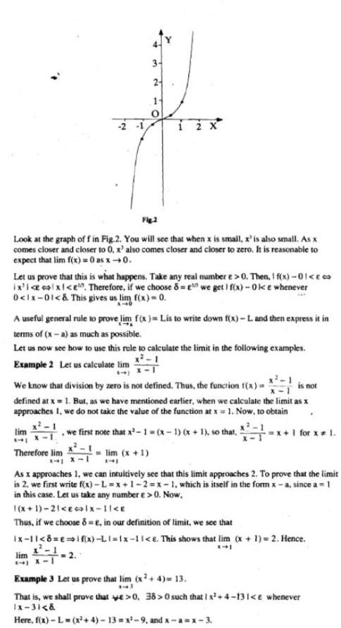 Fig 2 Look at the graph of f in Fig 2 You will see that when x is small x is also small As x comes closer and closer to er to 0 x also comes closer and closer to zero It is reasonable to expect that lim f x 0 as x 0 Let us prove that this is what happens Take any real number e 0 Then I f x 01 ix i x e Therefore if we choose 8 we get 1 f x Oke whenever 0 1x 01 This gives us lim f x 0 3 2 A useful general rule to prove lim f x Lis to write down f x L and then express it in terms of x a as much as possible Let us now see how to use this rule to calculate the limit in the following examples x 1 Example 2 Let us calculate lim lim 241 12 X is not We know that division by zero is not defined Thus the function f x defined at x 1 But as we have mentioned earlier when we calculate the limit as x approaches I we do not take the value of the function at x 1 Now to obtain x 1 we first note that x 1 x 1 x 1 so that x 1 for x 1 lim x 1 741 Therefore lim As x approaches 1 we can intuitively see that this limit approaches 2 To prove that the limit is 2 we first write f x L x 1 2 x 1 which is itself in the form x a since a 1 in this case Let us take any number e 0 Now 1 x 1 21 E lx 1 E Thus if we choose 8 E in our definition of limit we see that x 1 x 1 8 E if x L1 1x 11 e This shows that lim x 1 2 Hence X41 1 1 X 1 Example 3 Let us prove that lim x 4 13 13 That is we shall prove that e 0 38 0 such that 1 x 4 131 e whenever Ix 3 Here f x L x 4 13 x 9 and x a x 3