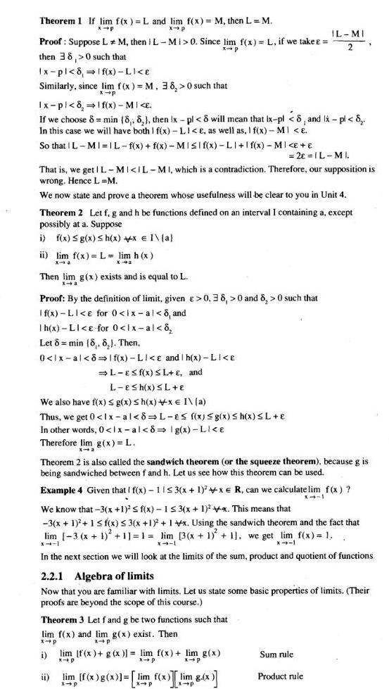 Theorem 1 If lim f x L and lim f x M then L M x p x p Proof Suppose LM then I L MI 0 Since lim f x L if we take x p then 38 0 such that Ix pl 8 1 f x LI e Similarly since lim f x M 38 0 such that x p Ix pl 8 lf x MI E If we choose 8 min 8 8 then Ix pl 8 will mean that Ix pl 8 and lx pl 8 In this case we will have both I f x Li e as well as I f x MI E So that IL MI IL f x f x MISI f x LI f x MI That is we get L MI IL MI which is a contradiction Therefore our supposition is wrong Hence L M We now state and prove a theorem whose usefulness will be clear to you in Unit 4 ii lim f x L lim h x X 4 Xa Theorem 2 Let f g and h be functions defined on an interval I containing a except possibly at a Suppose i f x g x Sh x x I a Then lim g x exists and is equal to L x a Proof By the definition of limit given 0 38 0 and 8 0 such that If x LI e for 0 ix al 8 and Ih x LI e for 0 lx al 8 Let 8 min 8 8 Then 0 lx al 8 If x LI e and h x LI E L ESf x SL E and L E h x L E We also have f x g x Sh x x E I a Thus we get 0 1x al 8 L es f x g x Sh x L In other words 0 lx al 8 lg x LI E Therefore lim g x L 2 IL MI Theorem 2 is also called the sandwich theorem or the squeeze theorem because g is being sandwiched between f and h Let us see how this theorem can be used IL MI 2 Example 4 Given that I f x 11 3 x 1 2 xe R can we calculate lim f x x 1 We know that 3 x 1 f x 1 3 x 1 2x This means that 3 x 1 1 f x 3 x 1 1 lim 3 x 1 1 1 lim x Using the sandwich theorem and the fact that 3 x 1 1 we get lim f x 1 31 1 X 1 x 11 In the next section we will look at the limits of the sum product and quotient of functions Theorem 3 Let f and g be two functions such that lim f x and lim g x exist Then x p x p i 2 2 1 Algebra of limits Now that you are familiar with limits Let us state some basic properties of limits Their proofs are beyond the scope of this course ii lim f x g x lim f x lim g x x p x p x p lim f x g x lim f x im 8 x x p Sum rule Product rule