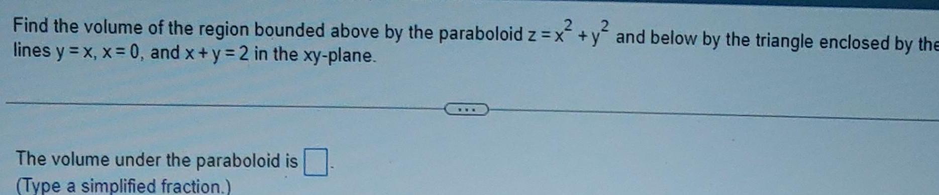 Find the volume of the region bounded above by the paraboloid z x y and below by the triangle enclosed by the x y lines y x x 0 and x y 2 in the xy plane The volume under the paraboloid is Type a simplified fraction