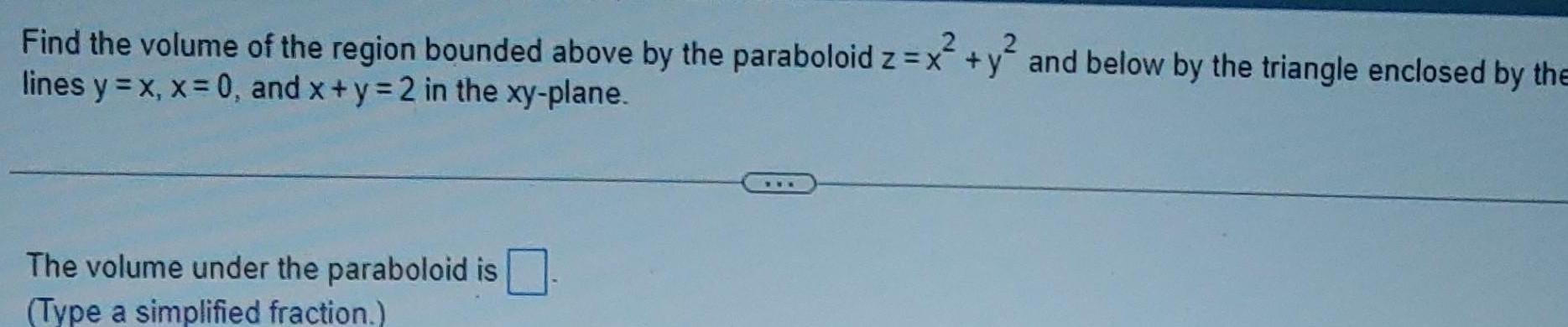 Find the volume of the region bounded above by the paraboloid z x y and below by the triangle enclosed by the x y lines y x x 0 and x y 2 in the xy plane The volume under the paraboloid is Type a simplified fraction